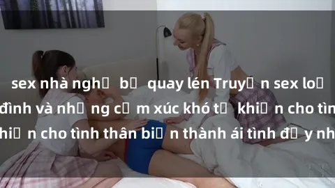 sex nhà nghỉ bị quay lén Truyện sex loạn luân: Bí mật gia đình và những cảm xúc khó tả khiến cho tình thân biến thành ái tình đầy nhiệt huyết