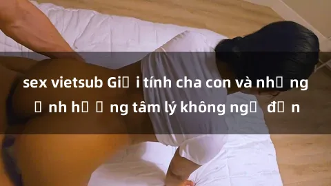sex vietsub Giới tính cha con và những ảnh hưởng tâm lý không ngờ đến