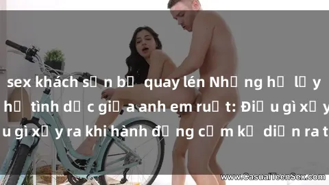 sex khách sạn bị quay lén Những hệ lụy của việc có quan hệ tình dục giữa anh em ruột: Điều gì xảy ra khi hành động cấm kỵ diễn ra trong gia đình?