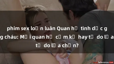 phim sex loạn luân Quan hệ tình dục giữa ông cháu: Mối quan hệ cấm kỵ hay tự do lựa chọn?