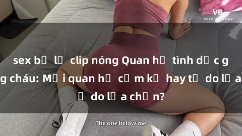 sex bị lộ clip nóng Quan hệ tình dục giữa ông cháu: Mối quan hệ cấm kỵ hay tự do lựa chọn?