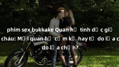 phim sex bukkake Quan hệ tình dục giữa ông cháu: Mối quan hệ cấm kỵ hay tự do lựa chọn?