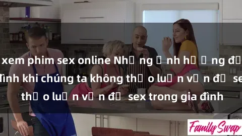 xem phim sex online Những ảnh hưởng đến tình cảm gia đình khi chúng ta không thảo luận vấn đề sex trong gia đình