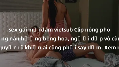 sex gái mại dâm vietsub Clip nóng phòng tắm: Hít thở nồng nàn hương bông hoa, người đẹp vô cùng gợi cảm và quyến rũ khiến ai cũng phải say đắm. Xem ngay để trải nghiệm điều đặc biệt!