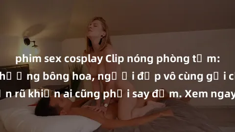phim sex cosplay Clip nóng phòng tắm: Hít thở nồng nàn hương bông hoa, người đẹp vô cùng gợi cảm và quyến rũ khiến ai cũng phải say đắm. Xem ngay để trải nghiệm điều đặc biệt!