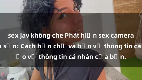 sex jav không che Phát hiện sex camera ẩn trong khách sạn: Cách hạn chế và bảo vệ thông tin cá nhân của bạn.
