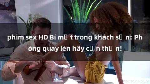 phim sex HD Bí mật trong khách sạn: Phòng quay lén hãy cẩn thận!