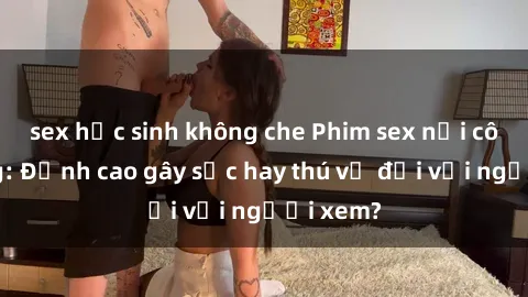 sex học sinh không che Phim sex nơi công cộng: Đỉnh cao gây sốc hay thú vị đối với người xem?