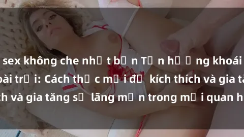 sex không che nhật bản Tận hưởng khoái cảm với sex ngoài trời: Cách thức mới để kích thích và gia tăng sự lãng mạn trong mối quan hệ của bạn!