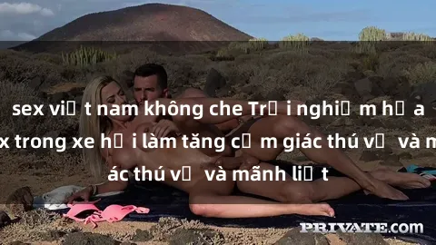 sex việt nam không che Trải nghiệm hứa hẹn: Sex trong xe hơi làm tăng cảm giác thú vị và mãnh liệt