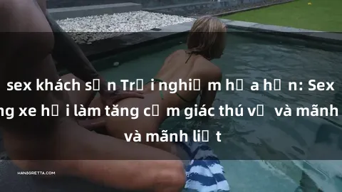 sex khách sạn Trải nghiệm hứa hẹn: Sex trong xe hơi làm tăng cảm giác thú vị và mãnh liệt