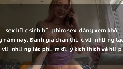 sex học sinh bộ phim sex  đáng xem không thể bỏ lỡ trong năm nay. Đánh giá chân thực về những tác phẩm đầy kích thích và hấp dẫn này.