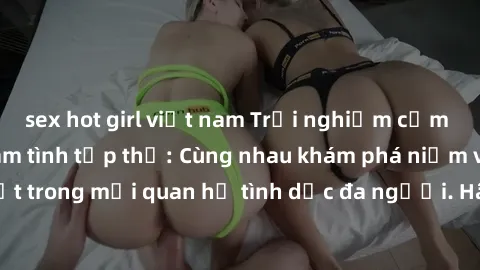 sex hot girl việt nam Trải nghiệm cảm xúc mới mẻ với làm tình tập thể: Cùng nhau khám phá niềm vui và sự mãnh liệt trong mối quan hệ tình dục đa người. Hãy thử ngay để biết cảm giác thú vị này!