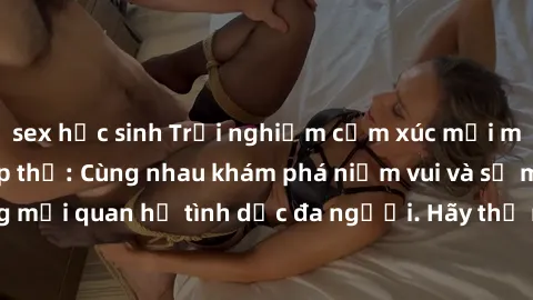 sex học sinh Trải nghiệm cảm xúc mới mẻ với làm tình tập thể: Cùng nhau khám phá niềm vui và sự mãnh liệt trong mối quan hệ tình dục đa người. Hãy thử ngay để biết cảm giác thú vị này!