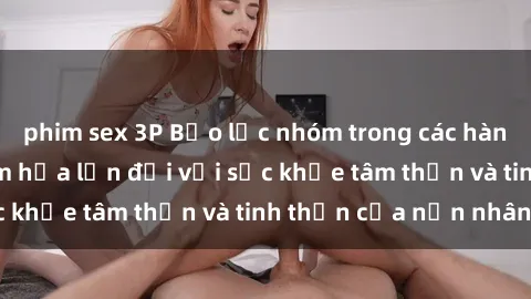 phim sex 3P Bạo lực nhóm trong các hành vi tình dục: Hiểm họa lớn đối với sức khỏe tâm thần và tinh thần của nạn nhân.