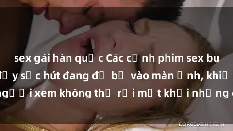 sex gái hàn quốc Các cảnh phim sex bukkake hấp dẫn và đầy sức hút đang đổ bộ vào màn ảnh, khiến người xem không thể rời mắt khỏi những cảnh quay đầy kích thích.