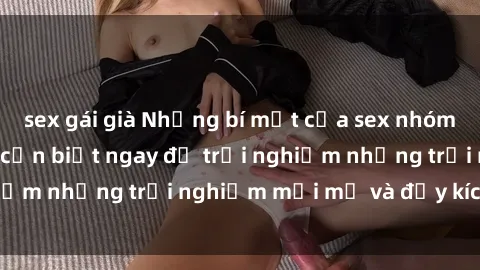 sex gái già Những bí mật của sex nhóm không che mà bạn cần biết ngay để trải nghiệm những trải nghiệm mới mẻ và đầy kích thích.