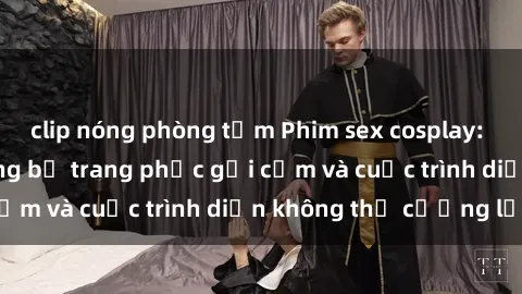 clip nóng phòng tắm Phim sex cosplay: Giấc mơ  cùng những bộ trang phục gợi cảm và cuộc trình diễn không thể cưỡng lại!