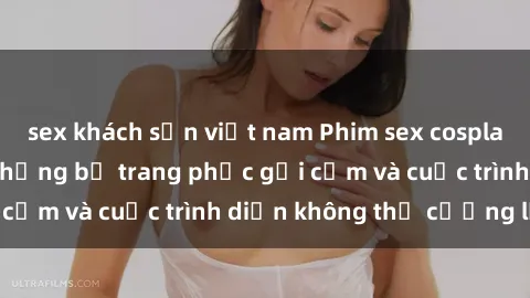 sex khách sạn việt nam Phim sex cosplay: Giấc mơ  cùng những bộ trang phục gợi cảm và cuộc trình diễn không thể cưỡng lại!