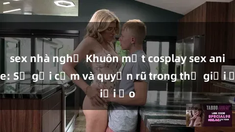 sex nhà nghỉ Khuôn mặt cosplay sex anime: Sự gợi cảm và quyến rũ trong thế giới ảo
