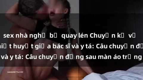 sex nhà nghỉ bị quay lén Chuyện kể về cuộc tình đầy nhiệt huyết giữa bác sĩ và y tá: Câu chuyện đằng sau màn áo trắng