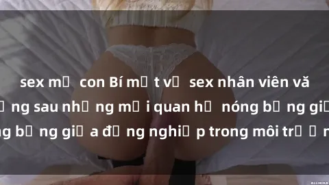 sex mẹ con Bí mật về sex nhân viên văn phòng: Sự thật đằng sau những mối quan hệ nóng bỏng giữa đồng nghiệp trong môi trường làm việc.