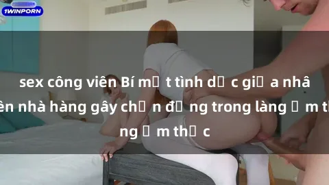 sex công viên Bí mật tình dục giữa nhân viên nhà hàng gây chấn động trong làng ẩm thực