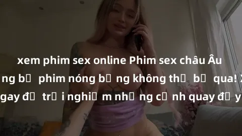 xem phim sex online Phim sex châu Âu đỉnh cao: Top những bộ phim nóng bỏng không thể bỏ qua! Xem ngay để trải nghiệm những cảnh quay đầy kích thích và cuồng nhiệt.