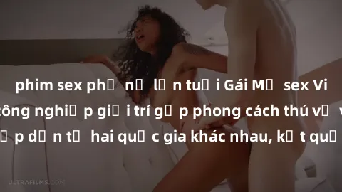 phim sex phụ nữ lớn tuổi Gái Mỹ sex Việt Nam: Khi nền công nghiệp giải trí gặp phong cách thú vị và hấp dẫn từ hai quốc gia khác nhau, kết quả thú vị không thể bỏ qua.