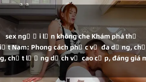 sex người lớn không che Khám phá thế giới của gái gọi Việt Nam: Phong cách phục vụ đa dạng, chất lượng dịch vụ cao cấp, đáng giá mọi khoản chi phí