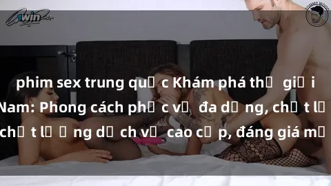 phim sex trung quốc Khám phá thế giới của gái gọi Việt Nam: Phong cách phục vụ đa dạng, chất lượng dịch vụ cao cấp, đáng giá mọi khoản chi phí