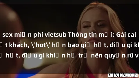 sex miễn phí vietsub Thông tin mới: Gái call girl Việt Nam đắt khách, 'hot' hơn bao giờ hết, điều gì khiến họ trở nên quyến rũ và đáng chú ý?