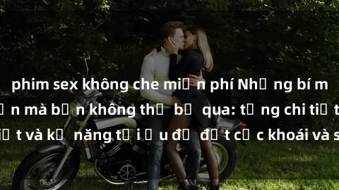 phim sex không che miễn phí Những bí mật về sex người lớn mà bạn không thể bỏ qua: từng chi tiết và kỹ năng tối ưu để đạt cực khoái và sự hài lòng tối đa.