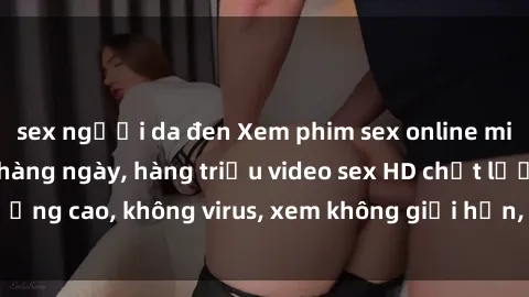 sex người da đen Xem phim sex online miễn phí, cập nhật hàng ngày, hàng triệu video sex HD chất lượng cao, không virus, xem không giới hạn, hoàn toàn miễn phí.
