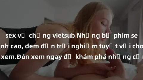 sex vợ chồng vietsub Những bộ phim sex không che HD đỉnh cao, đem đến trải nghiệm tuyệt vời cho người xem.Đón xem ngay để khám phá những cảnh quay đẹp mắt và kích thích.