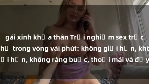 gái xinh khỏa thân Trải nghiệm sex trực tuyến tuyệt vời chỉ trong vòng vài phút: không giới hạn, không ràng buộc, thoải mái và đầy kích thích!