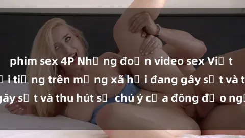 phim sex 4P Những đoạn video sex Việt Nam không che nổi tiếng trên mạng xã hội đang gây sốt và thu hút sự chú ý của đông đảo người xem.