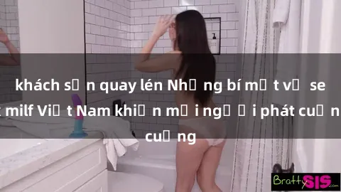 khách sạn quay lén Những bí mật về sex milf Việt Nam khiến mọi người phát cuồng