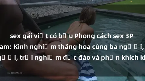 sex gái việt có bầu Phong cách sex 3P độc đáo tại Việt Nam: Kinh nghiệm thăng hoa cùng ba người, trải nghiệm độc đáo và phấn khích không thể bỏ lỡ!