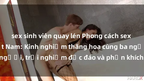 sex sinh viên quay lén Phong cách sex 3P độc đáo tại Việt Nam: Kinh nghiệm thăng hoa cùng ba người, trải nghiệm độc đáo và phấn khích không thể bỏ lỡ!
