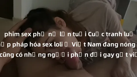 phim sex phụ nữ lớn tuổi Cuộc tranh luận về việc có nên hợp pháp hóa sex loli ở Việt Nam đang nóng lên. Đồng thời, cũng có những người phản đối gay gắt việc này vì lo ngại về tác động tiêu cực lên trẻ