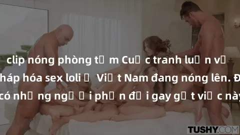 clip nóng phòng tắm Cuộc tranh luận về việc có nên hợp pháp hóa sex loli ở Việt Nam đang nóng lên. Đồng thời, cũng có những người phản đối gay gắt việc này vì lo ngại về tác động tiêu cực lên trẻ em v