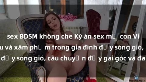 sex BDSM không che Kỳ án sex mẹ con Việt Nam: Sự sở hữu và xâm phạm trong gia đình đầy sóng gió, câu chuyện đầy gai góc và đau lòng.