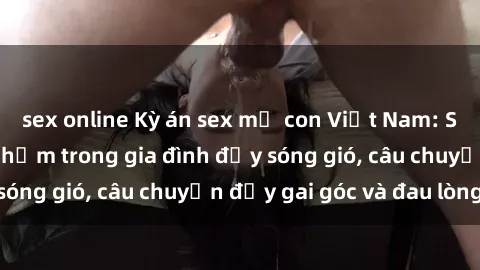 sex online Kỳ án sex mẹ con Việt Nam: Sự sở hữu và xâm phạm trong gia đình đầy sóng gió, câu chuyện đầy gai góc và đau lòng.