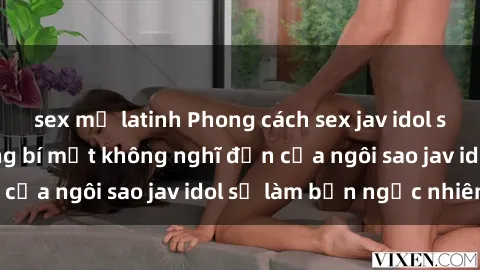 sex mỹ latinh Phong cách sex jav idol siêu hấp dẫn: Những bí mật không nghĩ đến của ngôi sao jav idol sẽ làm bạn ngạc nhiên!