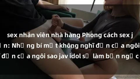 sex nhân viên nhà hàng Phong cách sex jav idol siêu hấp dẫn: Những bí mật không nghĩ đến của ngôi sao jav idol sẽ làm bạn ngạc nhiên!