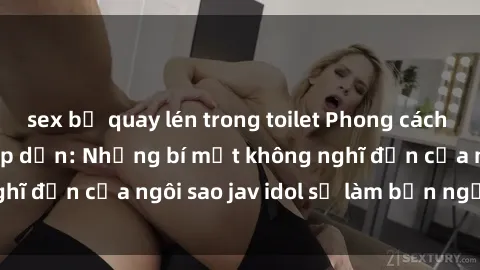 sex bị quay lén trong toilet Phong cách sex jav idol siêu hấp dẫn: Những bí mật không nghĩ đến của ngôi sao jav idol sẽ làm bạn ngạc nhiên!