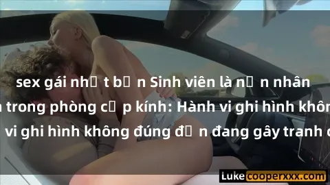 sex gái nhật bản Sinh viên là nạn nhân của video quay lén trong phòng cấp kính: Hành vi ghi hình không đúng đắn đang gây tranh cãi lớn