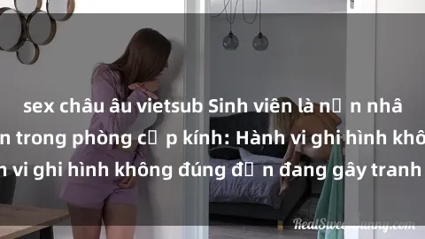 sex châu âu vietsub Sinh viên là nạn nhân của video quay lén trong phòng cấp kính: Hành vi ghi hình không đúng đắn đang gây tranh cãi lớn
