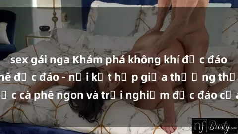sex gái nga Khám phá không khí độc đáo tại sex quán cà phê độc đáo - nơi kết hợp giữa thưởng thức cà phê ngon và trải nghiệm độc đáo của không gian sex shop.